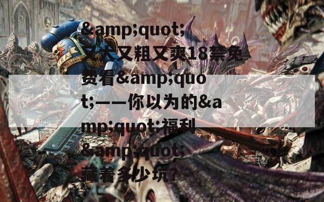 &amp;quot;又大又粗又爽18禁免费看&amp;quot;——你以为的&amp;quot;福利&amp;quot;藏着多少坑？