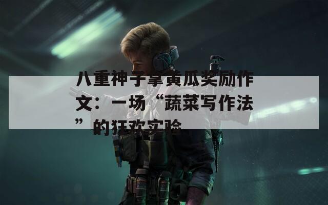 八重神子拿黄瓜奖励作文：一场“蔬菜写作法”的狂欢实验