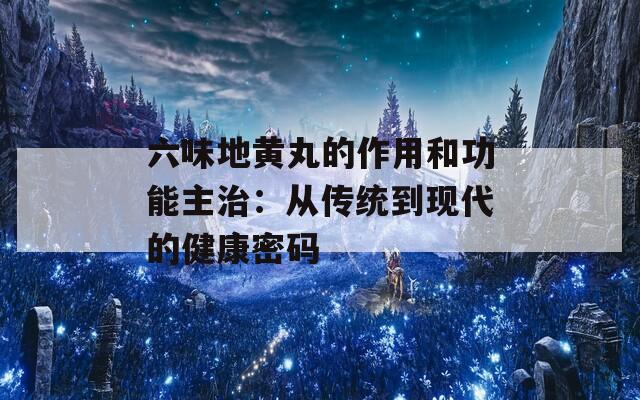 六味地黄丸的作用和功能主治：从传统到现代的健康密码