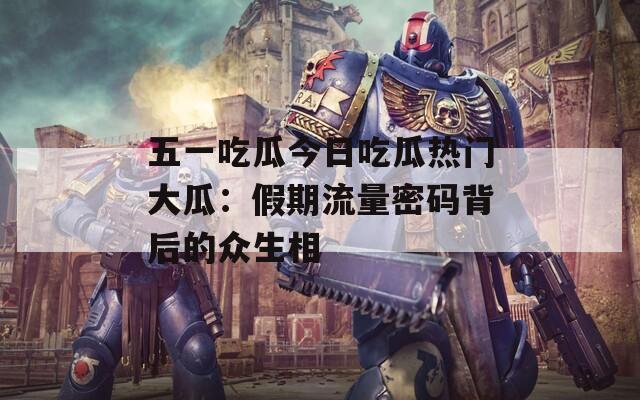 五一吃瓜今日吃瓜热门大瓜：假期流量密码背后的众生相