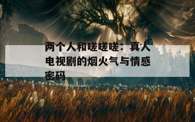 两个人和嗟嗟嗟：真人电视剧的烟火气与情感密码