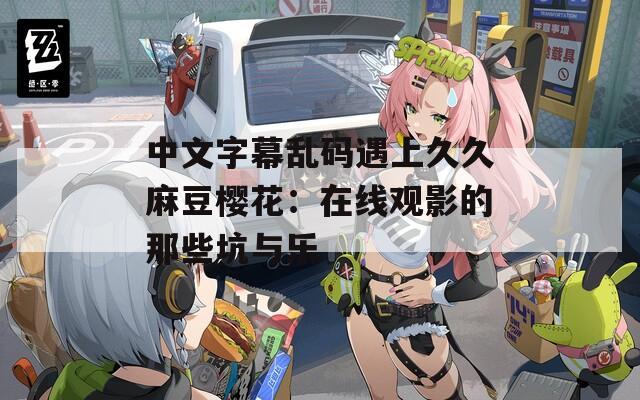 中文字幕乱码遇上久久麻豆樱花：在线观影的那些坑与乐