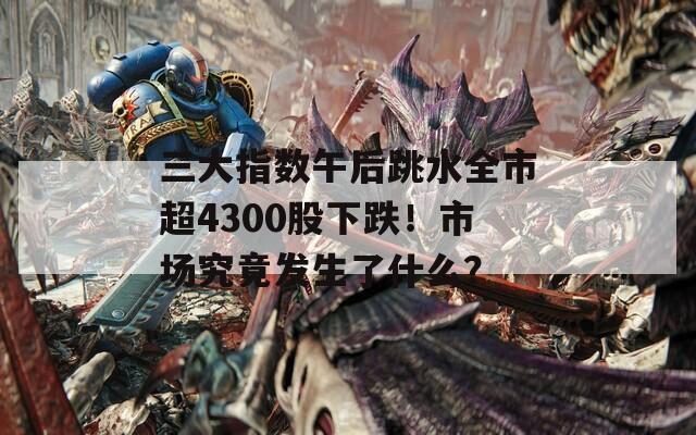 三大指数午后跳水全市超4300股下跌！市场究竟发生了什么？  第1张