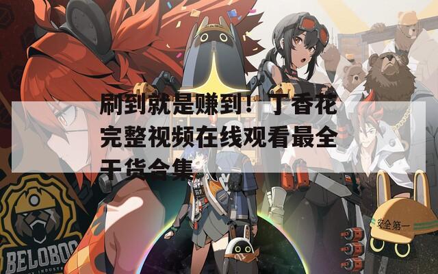 刷到就是赚到！丁香花完整视频在线观看最全干货合集