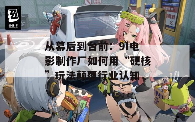 从幕后到台前：9I电影制作厂如何用“硬核”玩法颠覆行业认知