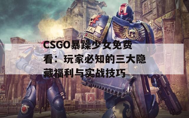 CSGO暴躁少女免费看：玩家必知的三大隐藏福利与实战技巧