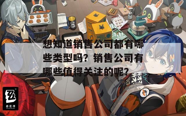 想知道销售公司都有哪些类型吗？销售公司有哪些值得关注的呢？