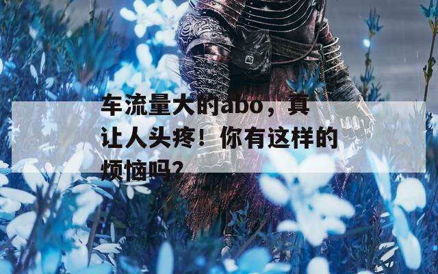 车流量大的abo，真让人头疼！你有这样的烦恼吗？