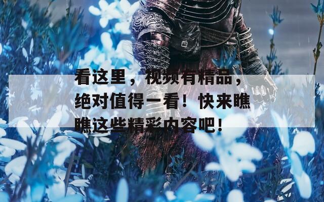 看这里，视频有精品，绝对值得一看！快来瞧瞧这些精彩内容吧！