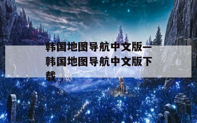 韩国地图导航中文版—韩国地图导航中文版下载