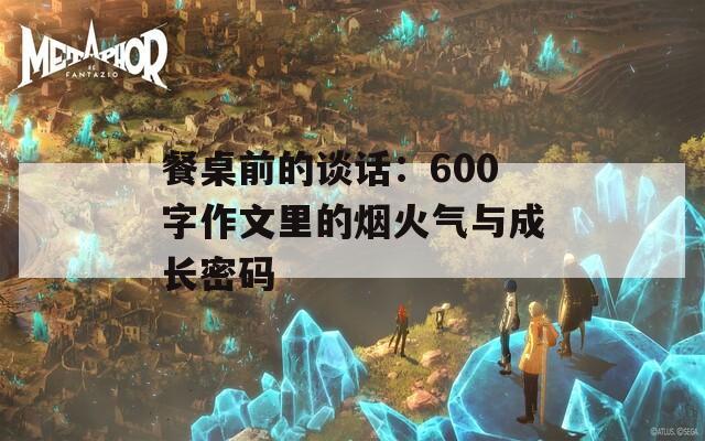 餐桌前的谈话：600字作文里的烟火气与成长密码