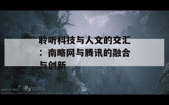 聆听科技与人文的交汇：南略网与腾讯的融合与创新