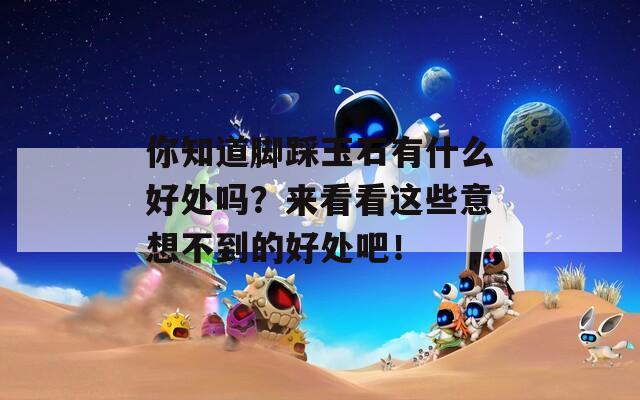你知道脚踩玉石有什么好处吗？来看看这些意想不到的好处吧！