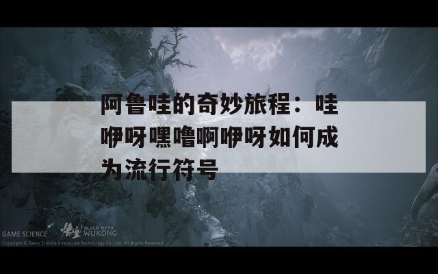 阿鲁哇的奇妙旅程：哇咿呀嘿噜啊咿呀如何成为流行符号  第1张