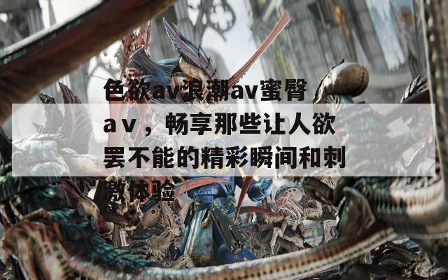 色欲av浪潮av蜜臀aⅴ，畅享那些让人欲罢不能的精彩瞬间和刺激体验  第1张
