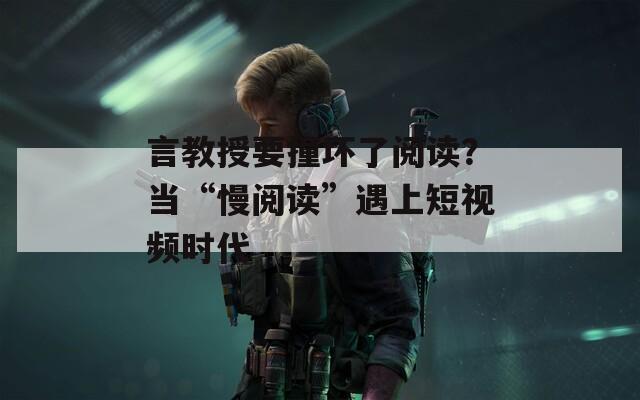 言教授要撞坏了阅读？当“慢阅读”遇上短视频时代  第1张