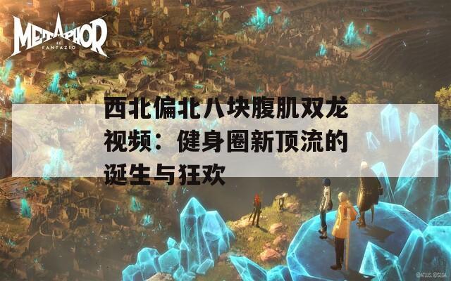 西北偏北八块腹肌双龙视频：健身圈新顶流的诞生与狂欢  第1张