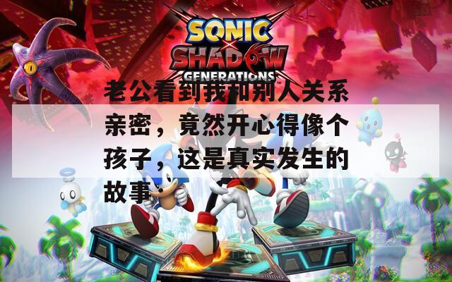 老公看到我和别人关系亲密，竟然开心得像个孩子，这是真实发生的故事