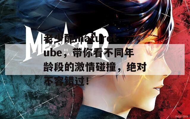 老少配maturetube，带你看不同年龄段的激情碰撞，绝对不容错过！  第1张