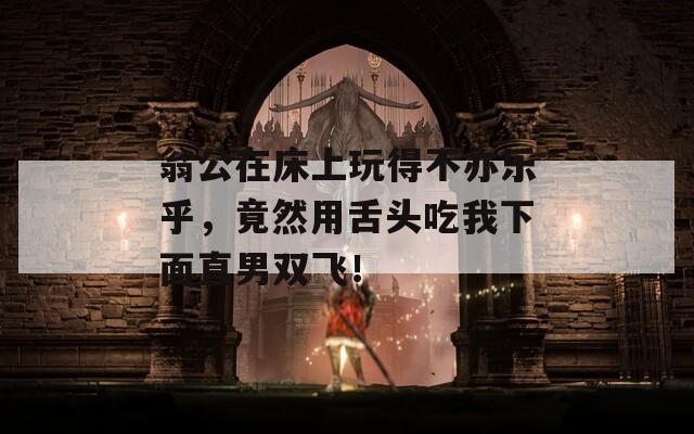 翁公在床上玩得不亦乐乎，竟然用舌头吃我下面直男双飞！  第1张