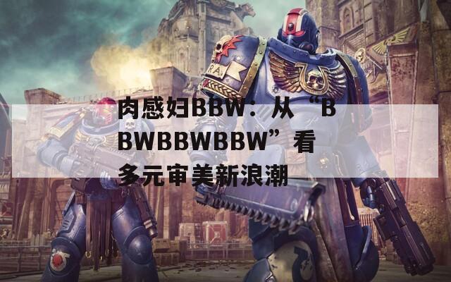 肉感妇BBW：从“BBWBBWBBW”看多元审美新浪潮  第1张