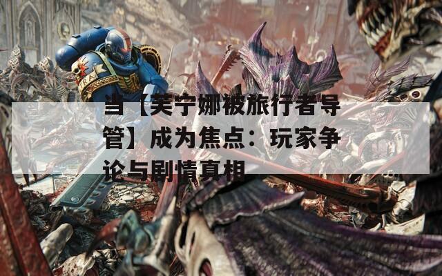 当【芙宁娜被旅行者导管】成为焦点：玩家争论与剧情真相  第1张