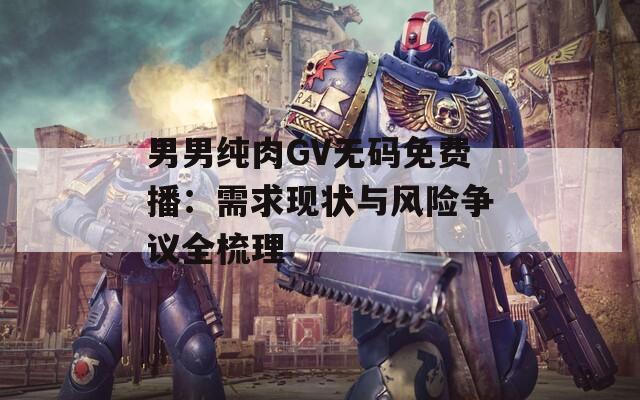 男男纯肉GV无码免费播：需求现状与风险争议全梳理  第1张