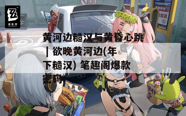 黄河边糙汉与黄昏心跳 | 欲晚黄河边(年下糙汉) 笔趣阁爆款密码  第1张