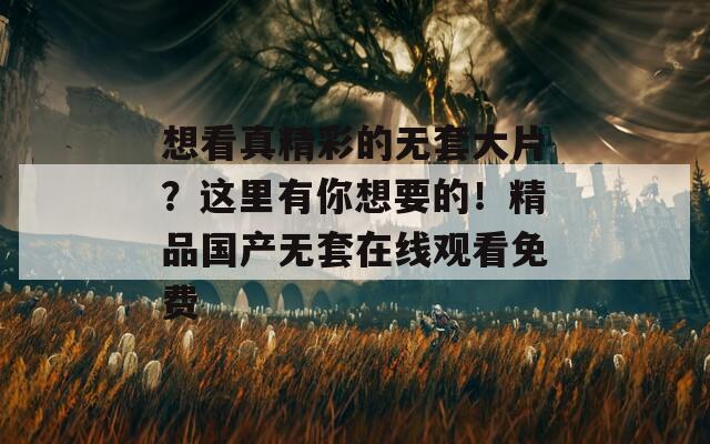 想看真精彩的无套大片？这里有你想要的！精品国产无套在线观看免费  第1张