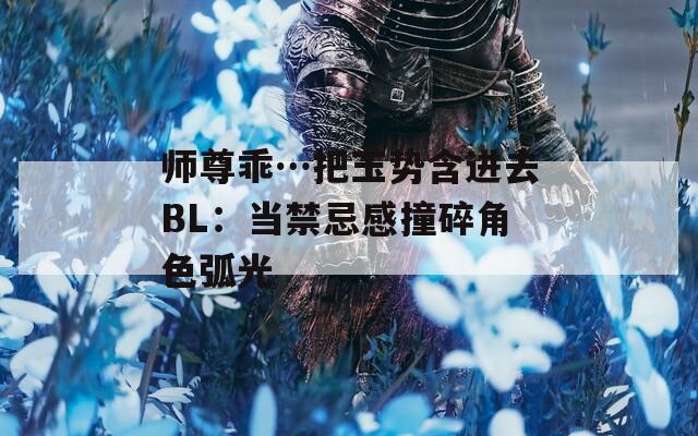 师尊乖…把玉势含进去BL：当禁忌感撞碎角色弧光