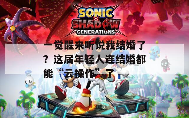 一觉醒来听说我结婚了？这届年轻人连结婚都能“云操作”了  第1张