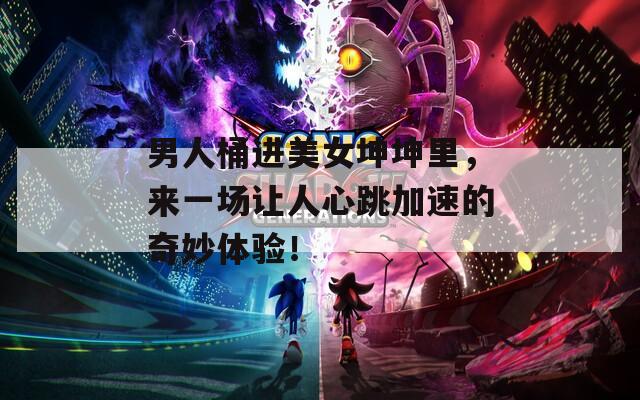 男人桶进美女坤坤里，来一场让人心跳加速的奇妙体验！