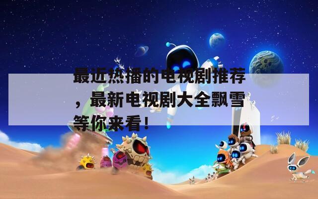 最近热播的电视剧推荐，最新电视剧大全飘雪等你来看！