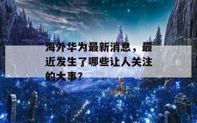 海外华为最新消息，最近发生了哪些让人关注的大事？