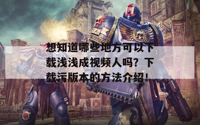 想知道哪些地方可以下载浅浅成视频人吗？下载污版本的方法介绍！  第1张