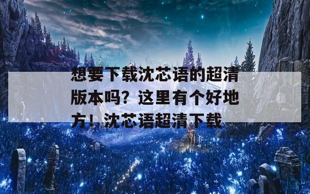 想要下载沈芯语的超清版本吗？这里有个好地方！沈芯语超清下载  第1张