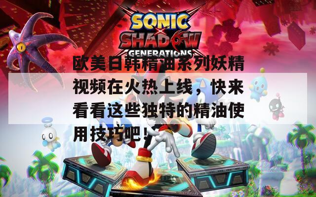 欧美日韩精油系列妖精视频在火热上线，快来看看这些独特的精油使用技巧吧！