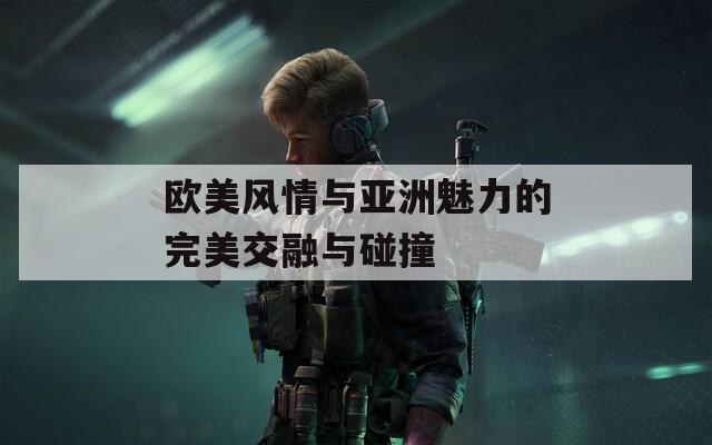 欧美风情与亚洲魅力的完美交融与碰撞  第1张
