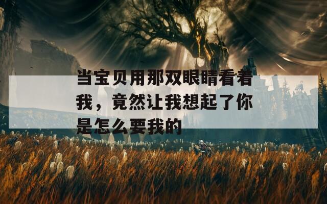 当宝贝用那双眼睛看着我，竟然让我想起了你是怎么要我的