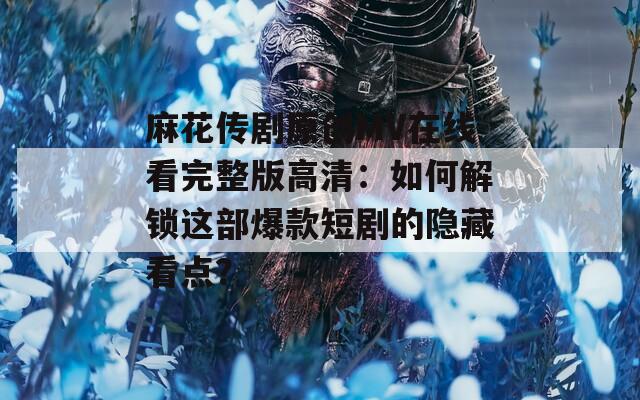 麻花传剧原创MV在线看完整版高清：如何解锁这部爆款短剧的隐藏看点？