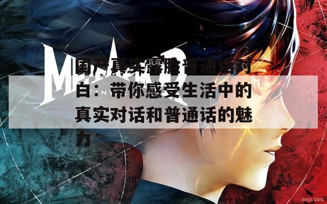 国产真实露脸普通话对白：带你感受生活中的真实对话和普通话的魅力