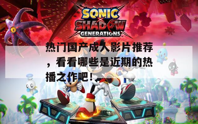 热门国产成人影片推荐，看看哪些是近期的热播之作吧！