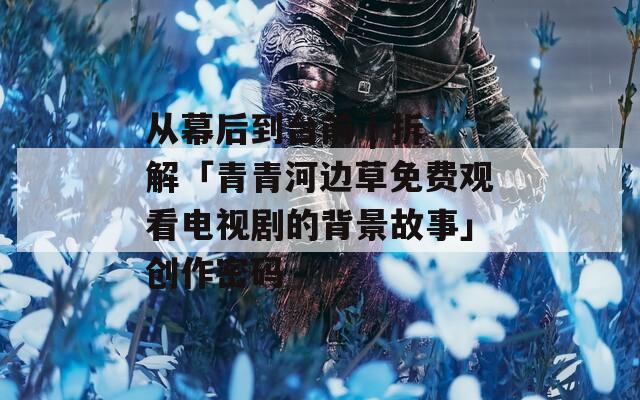 从幕后到台前 | 拆解「青青河边草免费观看电视剧的背景故事」创作密码  第1张