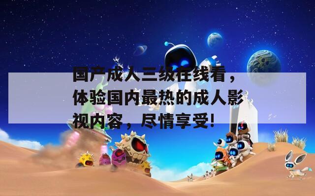 国产成人三级在线看，体验国内最热的成人影视内容，尽情享受!