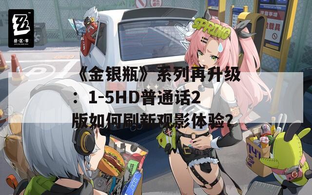 《金银瓶》系列再升级：1-5HD普通话2版如何刷新观影体验？