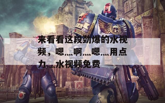 来看看这段劲爆的水视频，嗯灬啊灬嗯灬用点力灬水视频免费
