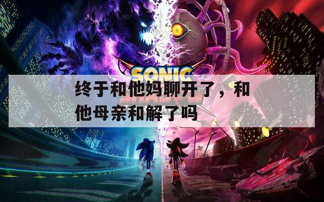 终于和他妈聊开了，和他母亲和解了吗  第1张