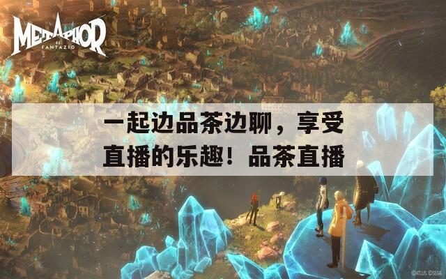 一起边品茶边聊，享受直播的乐趣！品茶直播