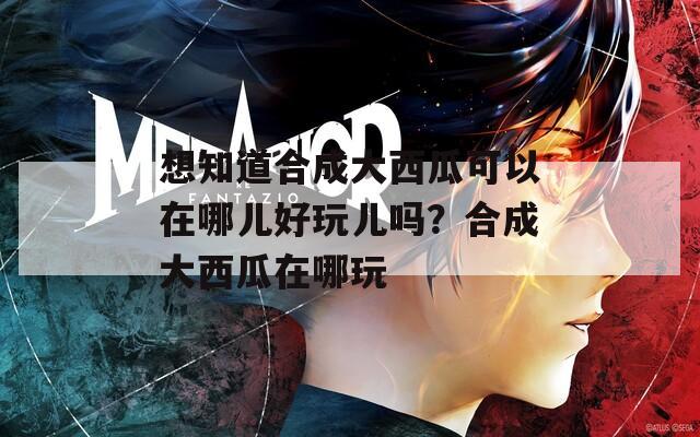想知道合成大西瓜可以在哪儿好玩儿吗？合成大西瓜在哪玩