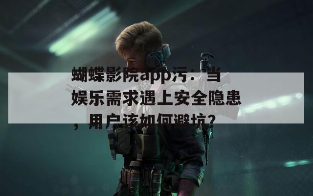 蝴蝶影院app污：当娱乐需求遇上安全隐患，用户该如何避坑？